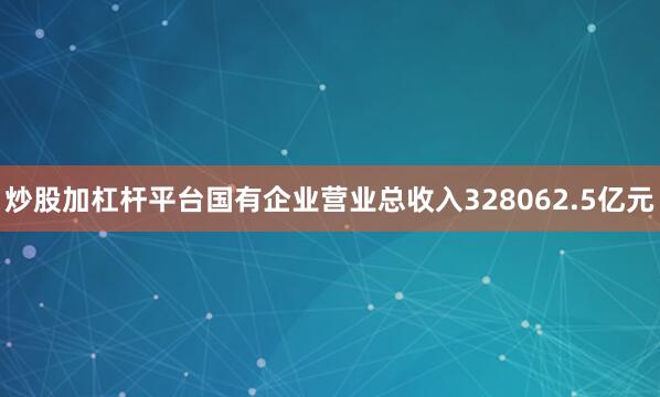 炒股加杠杆平台国有企业营业总收入328062.5亿元