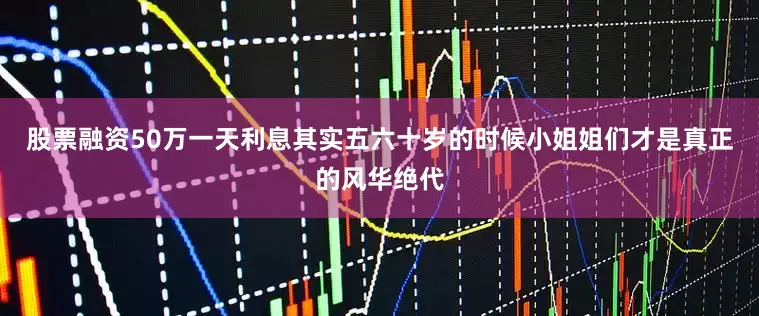 股票融资50万一天利息其实五六十岁的时候小姐姐们才是真正的风华绝代