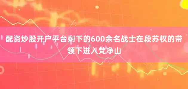 配资炒股开户平台剩下的600余名战士在段苏权的带领下进入梵净山