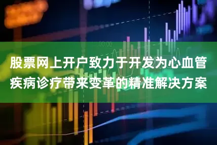 股票网上开户致力于开发为心血管疾病诊疗带来变革的精准解决方案