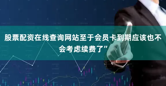 股票配资在线查询网站至于会员卡到期应该也不会考虑续费了”