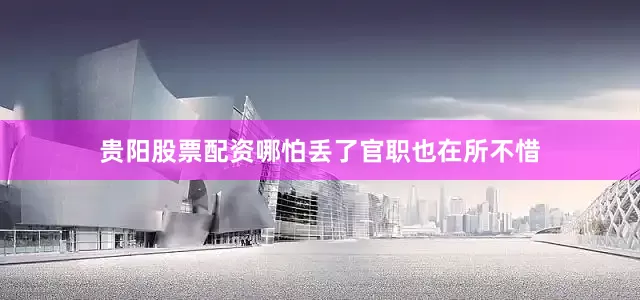 贵阳股票配资哪怕丢了官职也在所不惜