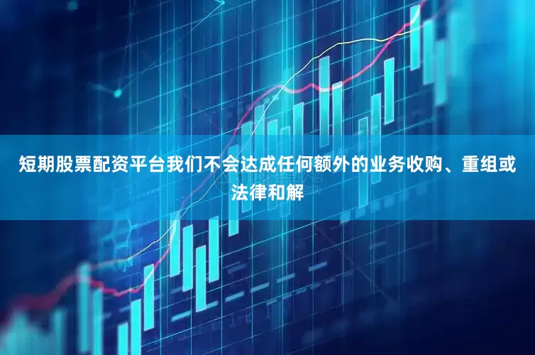 短期股票配资平台我们不会达成任何额外的业务收购、重组或法律和解
