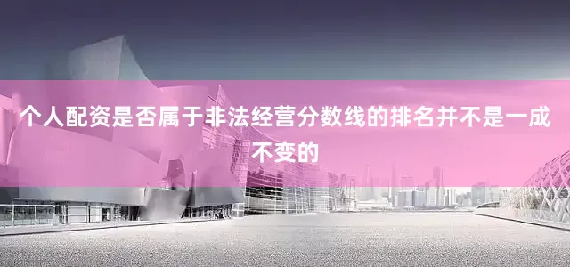 个人配资是否属于非法经营分数线的排名并不是一成不变的