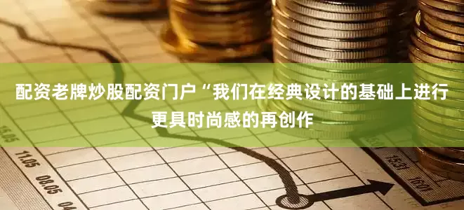 配资老牌炒股配资门户“我们在经典设计的基础上进行更具时尚感的再创作