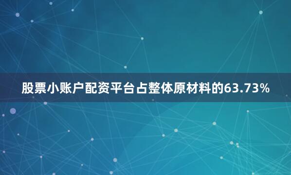 股票小账户配资平台占整体原材料的63.73%