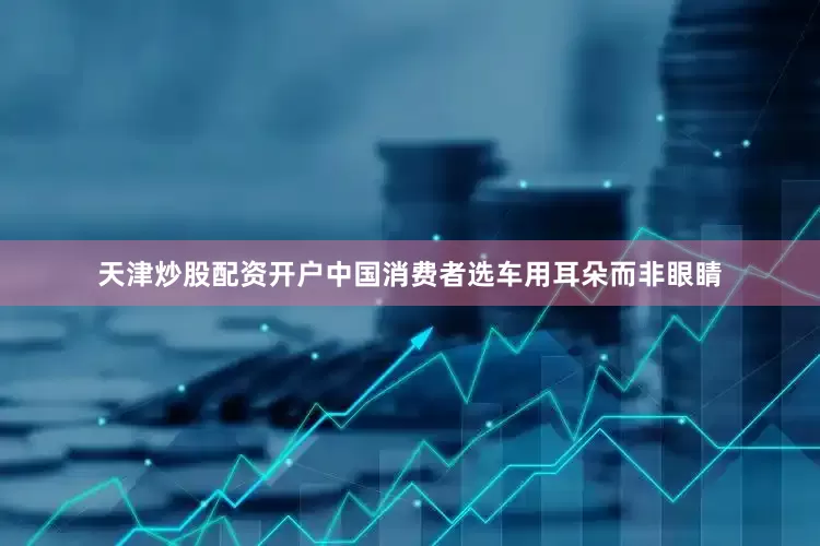 天津炒股配资开户中国消费者选车用耳朵而非眼睛